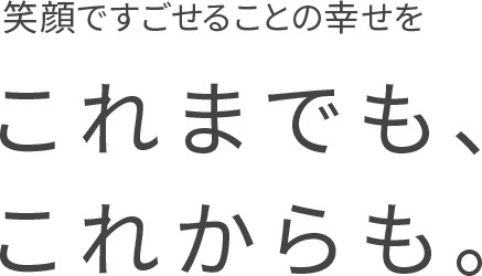 笑顔ですごせることの幸せをこれまでも、これからも。