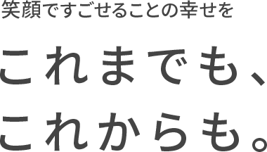 笑顔ですごせることの幸せをこれまでも、これからも。